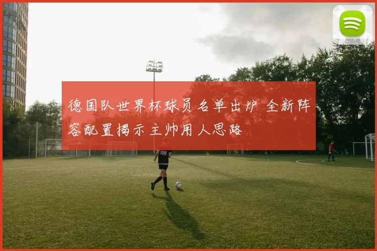 德国队世界杯球员名单出炉 全新阵容配置揭示主帅用人思路