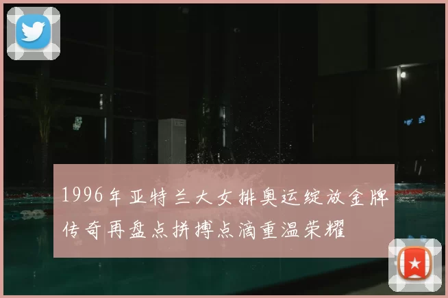 1996年亚特兰大女排奥运绽放金牌传奇再盘点拼搏点滴重温荣耀