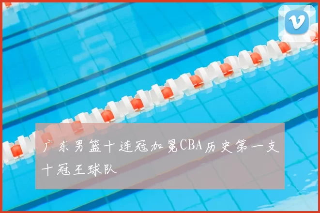 广东男篮十连冠加冕CBA历史第一支十冠王球队