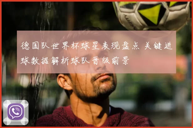 德国队世界杯球星表现盘点 关键进球数据解析球队晋级前景