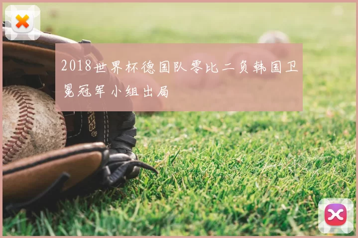 2018世界杯德国队零比二负韩国卫冕冠军小组出局