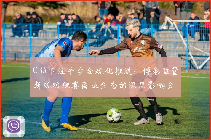 CBA下注平台合规化推进，博彩监管新规对联赛商业生态的深层影响分析
