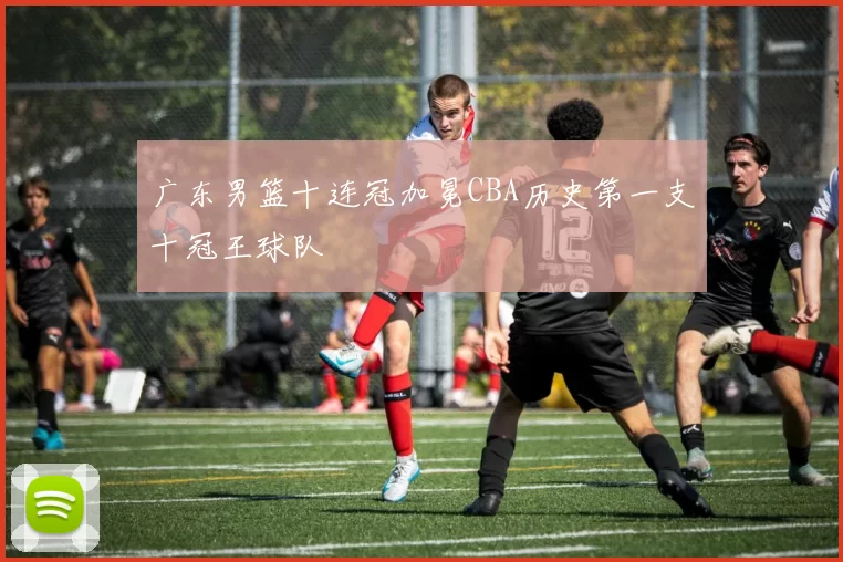 广东男篮十连冠加冕CBA历史第一支十冠王球队