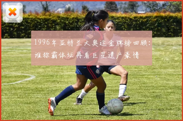 1996年亚特兰大奥运金牌榜回顾：谁称霸体坛再看巨星遗产豪情