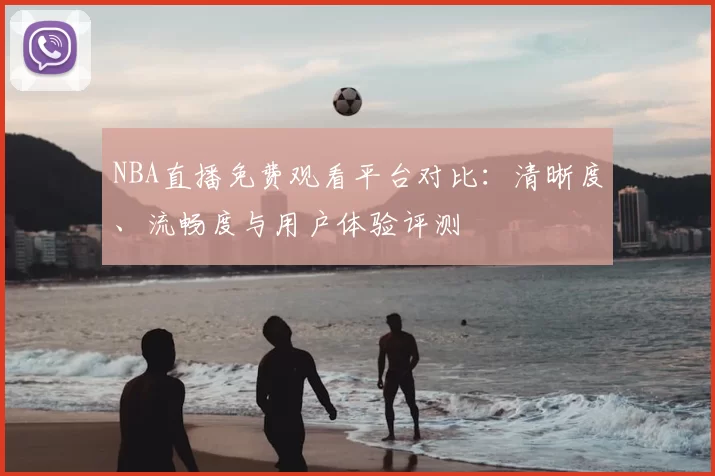 NBA直播免费观看平台对比：清晰度、流畅度与用户体验评测