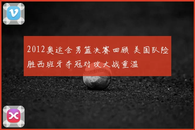2012奥运会男篮决赛回顾 美国队险胜西班牙夺冠对攻大战重温