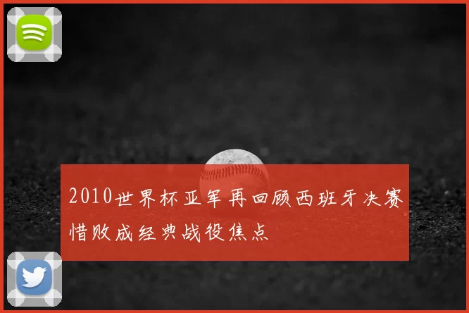 2010世界杯亚军再回顾西班牙决赛惜败成经典战役焦点