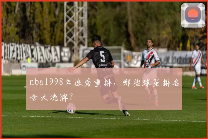 nba1998年选秀重排，哪些球星排名会大洗牌？