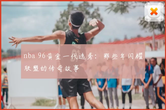 nba 96黄金一代选秀:那些年闪耀联盟的传奇故事
