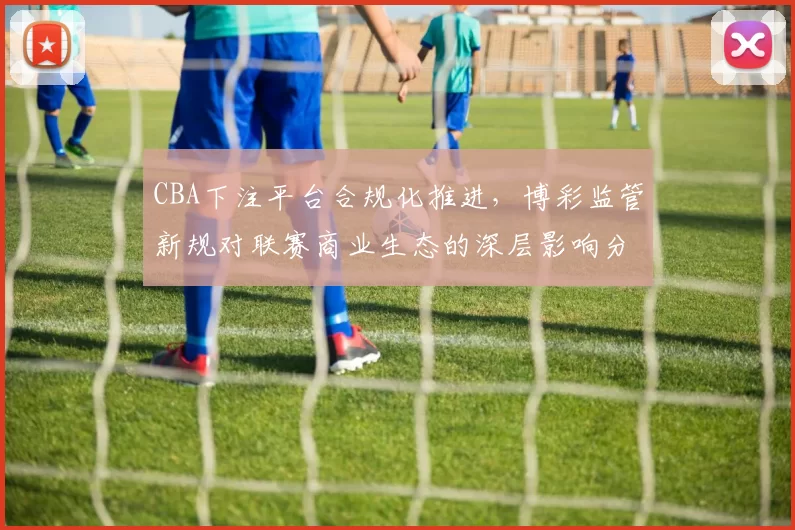 CBA下注平台合规化推进，博彩监管新规对联赛商业生态的深层影响分析