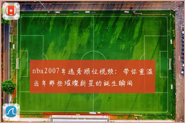 nba2007年选秀顺位视频:带你重温当年那些璀璨新星的诞生瞬间