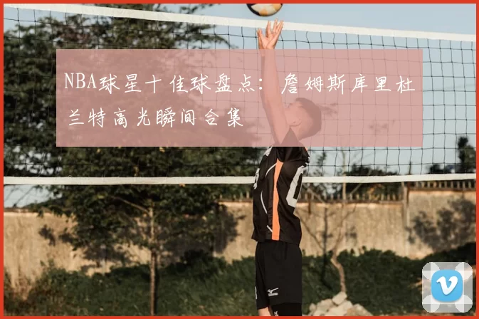 NBA球星十佳球盘点:詹姆斯库里杜兰特高光瞬间合集