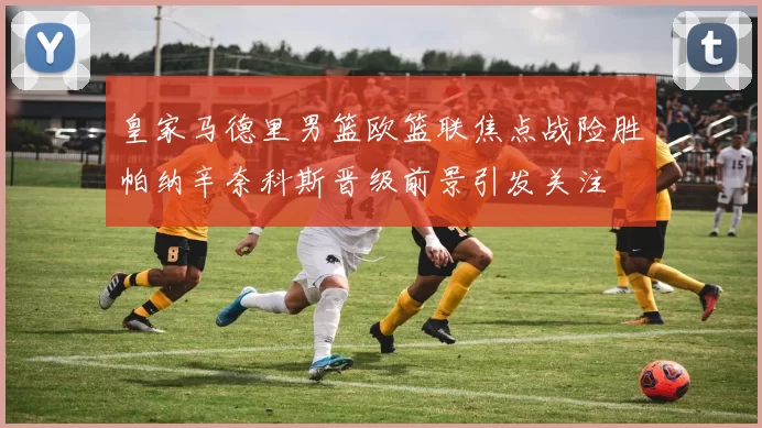 皇家马德里男篮欧篮联焦点战险胜帕纳辛奈科斯晋级前景引发关注