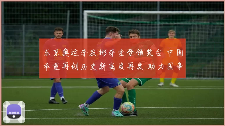 东京奥运李发彬夺金登领奖台 中国举重再创历史新高度再度 助力国争辉