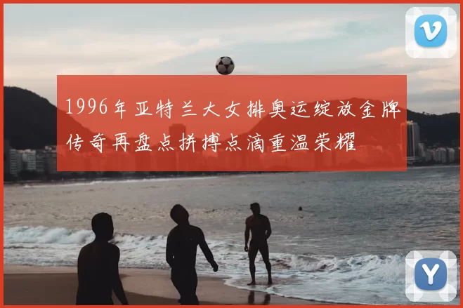 1996年亚特兰大女排奥运绽放金牌传奇再盘点拼搏点滴重温荣耀