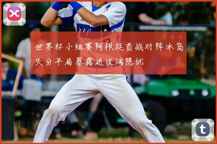 世界杯小组赛阿根廷首战对阵冰岛失分平局暴露进攻端隐忧