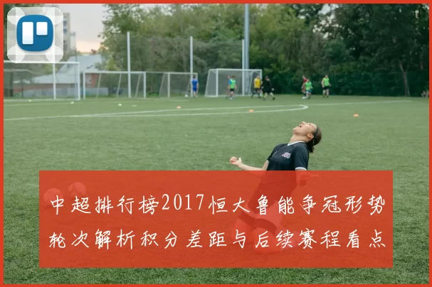 中超排行榜2017恒大鲁能争冠形势轮次解析积分差距与后续赛程看点