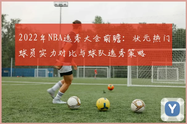 2022年NBA选秀大会前瞻:状元热门球员实力对比与球队选秀策略