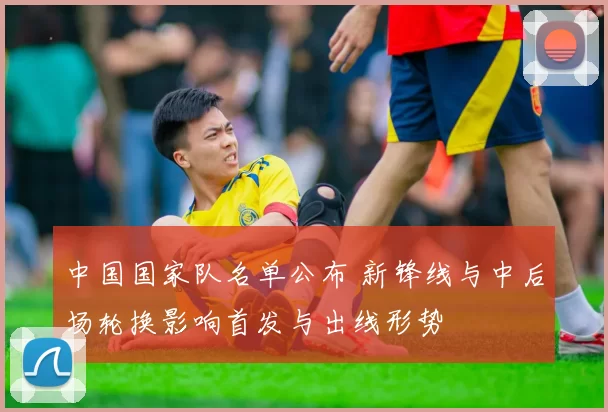 中国国家队名单公布 新锋线与中后场轮换影响首发与出线形势
