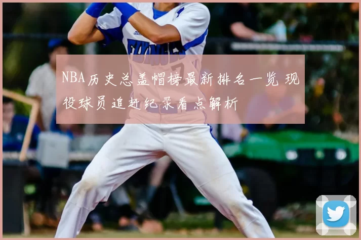 NBA历史总盖帽榜最新排名一览 现役球员追赶纪录看点解析