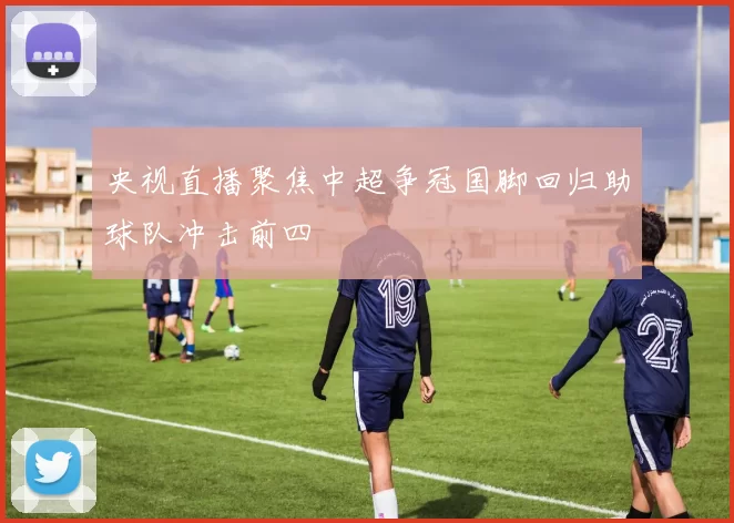 央视直播聚焦中超争冠国脚回归助球队冲击前四