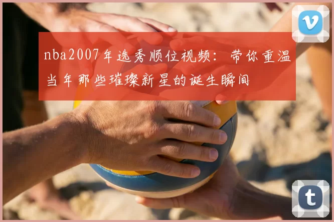 nba2007年选秀顺位视频:带你重温当年那些璀璨新星的诞生瞬间