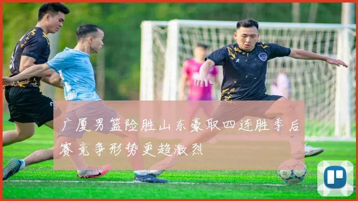 广厦男篮险胜山东豪取四连胜季后赛竞争形势更趋激烈