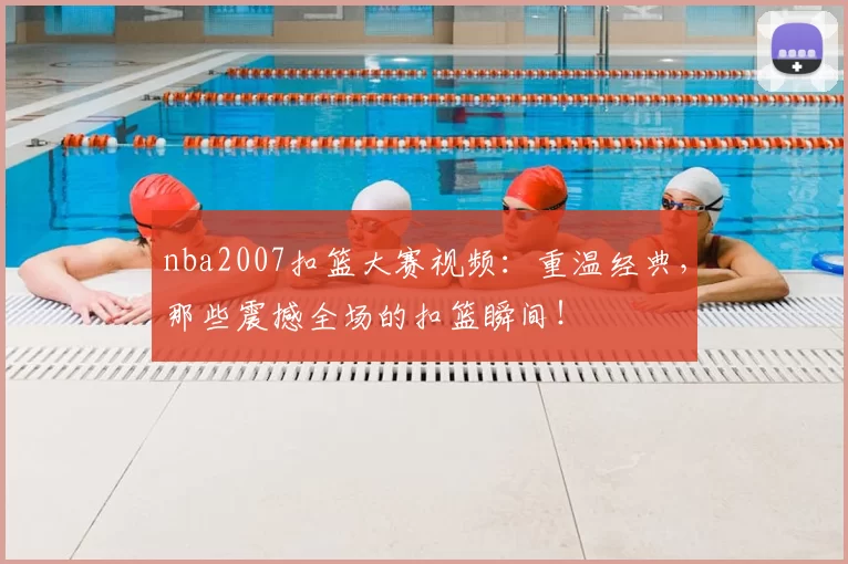 nba2007扣篮大赛视频：重温经典，那些震撼全场的扣篮瞬间！