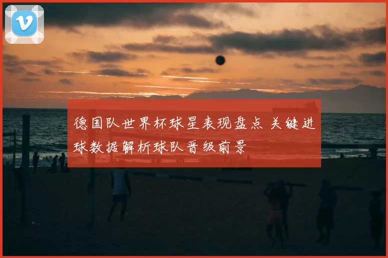 德国队世界杯球星表现盘点 关键进球数据解析球队晋级前景