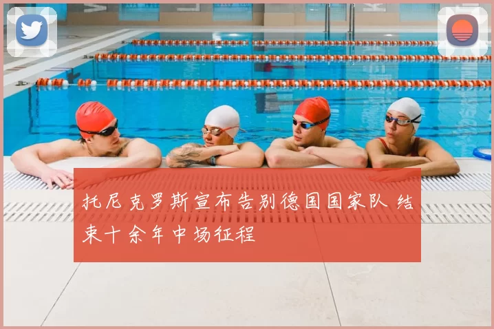 托尼克罗斯宣布告别德国国家队 结束十余年中场征程