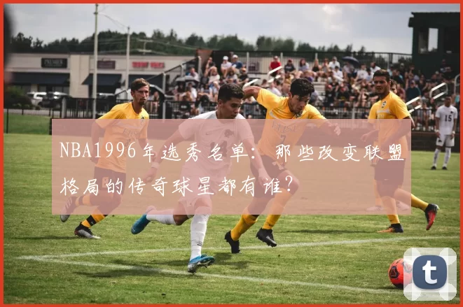 NBA1996年选秀名单：那些改变联盟格局的传奇球星都有谁？