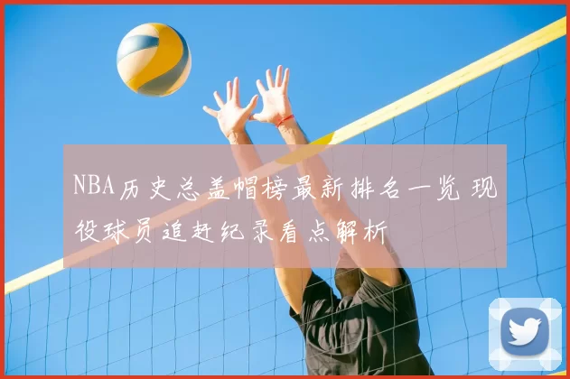 NBA历史总盖帽榜最新排名一览 现役球员追赶纪录看点解析