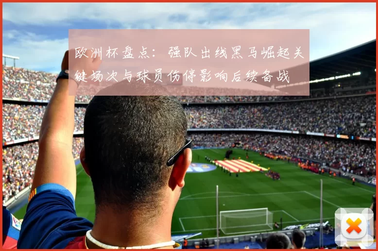 欧洲杯盘点：强队出线黑马崛起关键场次与球员伤停影响后续备战