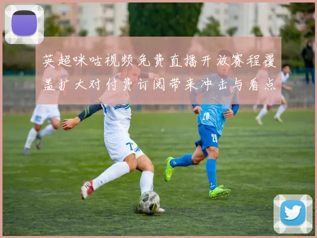 英超咪咕视频免费直播开放赛程覆盖扩大对付费订阅带来冲击与看点