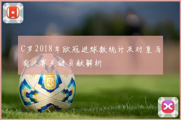 C罗2018年欧冠进球数统计及对皇马淘汰赛关键贡献解析