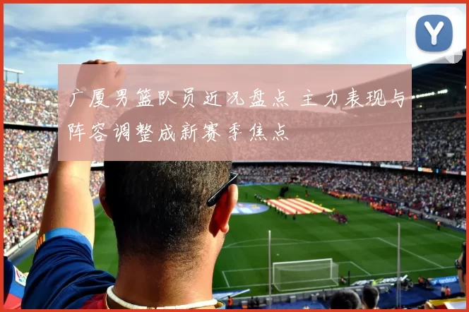 广厦男篮队员近况盘点 主力表现与阵容调整成新赛季焦点
