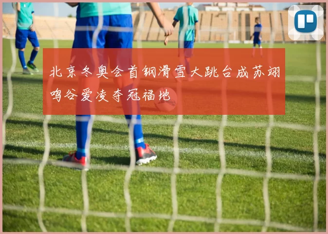 北京冬奥会首钢滑雪大跳台成苏翊鸣谷爱凌夺冠福地