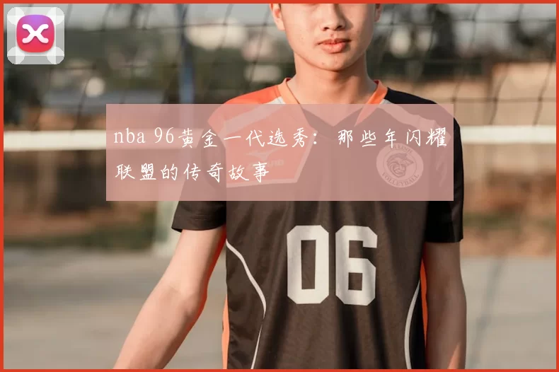 nba 96黄金一代选秀：那些年闪耀联盟的传奇故事