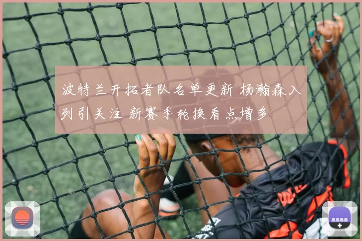 波特兰开拓者队名单更新 杨瀚森入列引关注 新赛季轮换看点增多