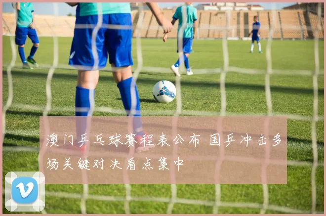 澳门乒乓球赛程表公布 国乒冲击多场关键对决看点集中