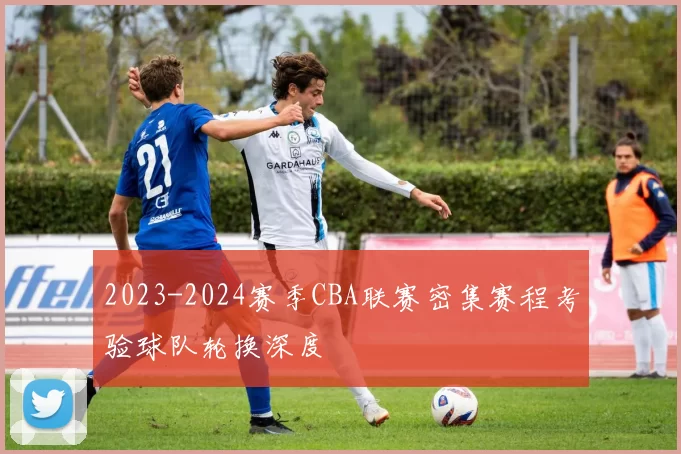 2023-2024赛季CBA联赛密集赛程考验球队轮换深度