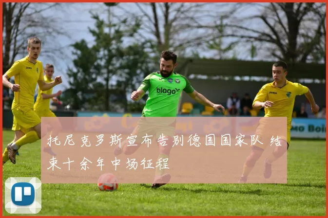 托尼克罗斯宣布告别德国国家队 结束十余年中场征程