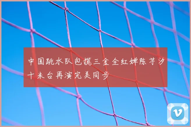 中国跳水队包揽三金全红婵陈芋汐十米台再演完美同步