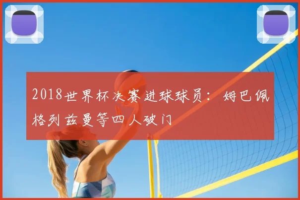 2018世界杯决赛进球球员:姆巴佩格列兹曼等四人破门