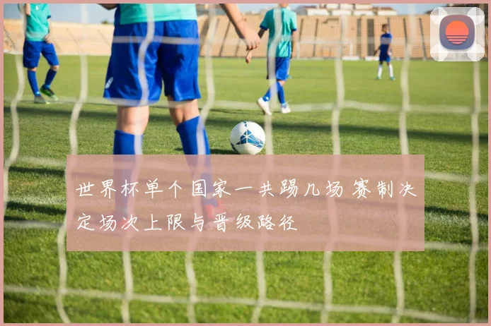 世界杯单个国家一共踢几场 赛制决定场次上限与晋级路径