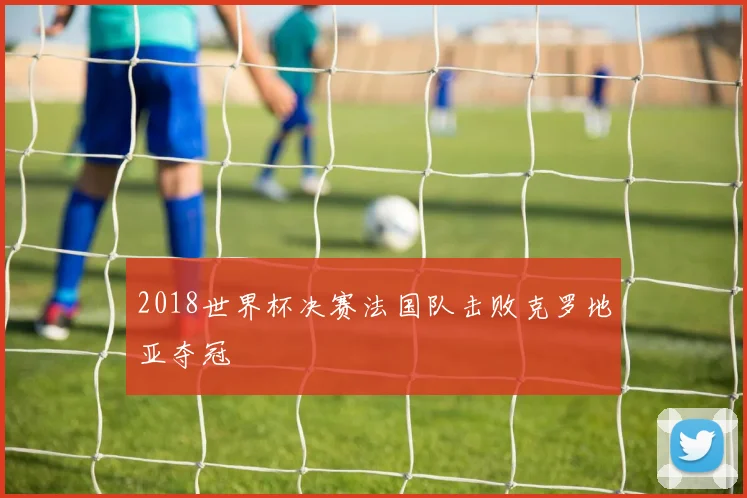 2018世界杯决赛法国队击败克罗地亚夺冠