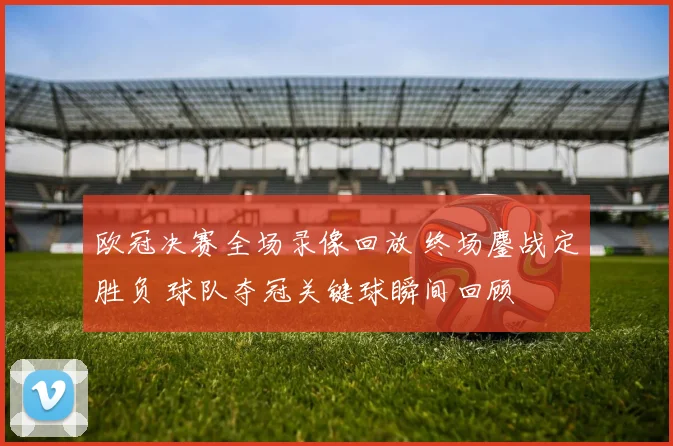 欧冠决赛全场录像回放 终场鏖战定胜负 球队夺冠关键球瞬间回顾